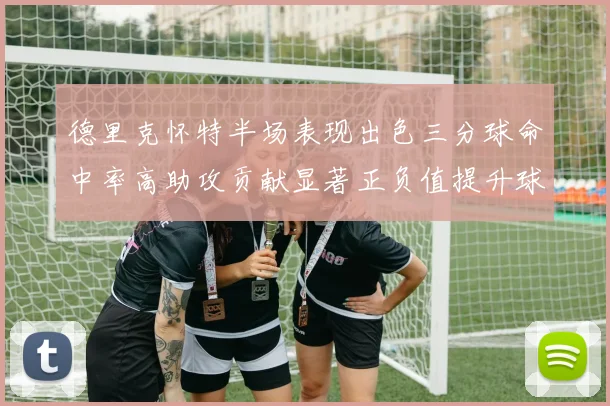 德里克怀特半场表现出色三分球命中率高助攻贡献显著正负值提升球队表现