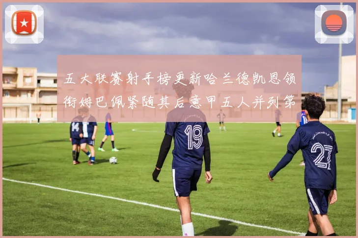 五大联赛射手榜更新哈兰德凯恩领衔姆巴佩紧随其后意甲五人并列第1