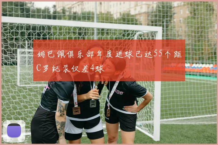 姆巴佩俱乐部年度进球已达55个距C罗纪录仅差4球