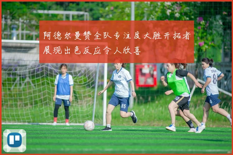 阿德尔曼赞全队专注度大胜开拓者展现出色反应令人欣喜