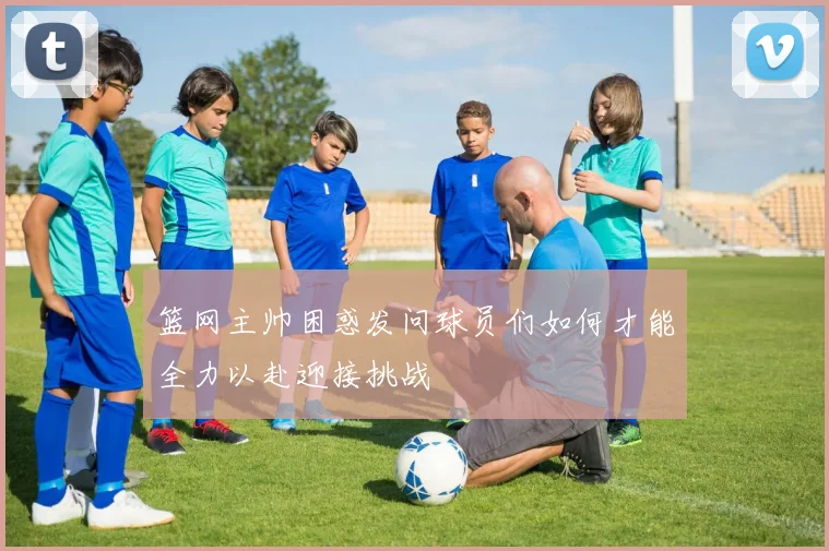 篮网主帅困惑发问球员们如何才能全力以赴迎接挑战