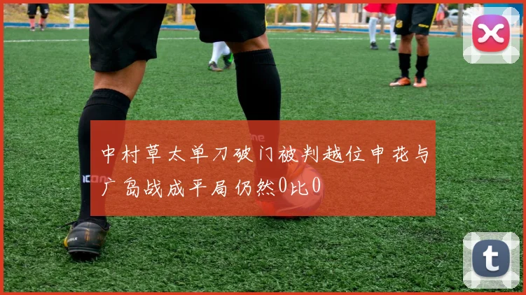 中村草太单刀破门被判越位申花与广岛战成平局仍然0比0