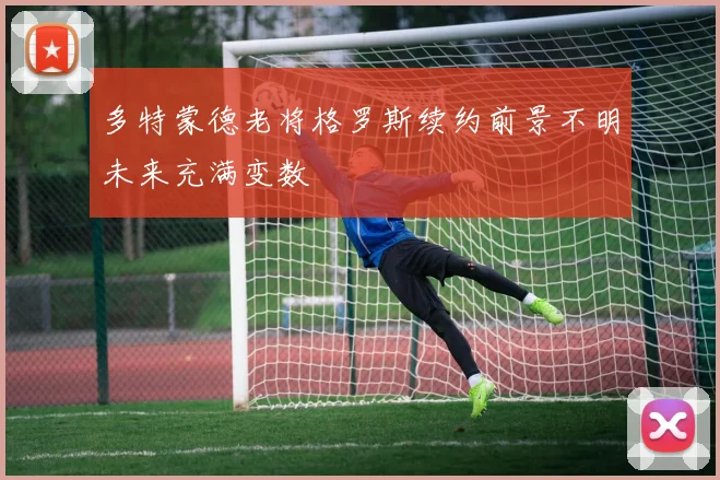 多特蒙德老将格罗斯续约前景不明未来充满变数