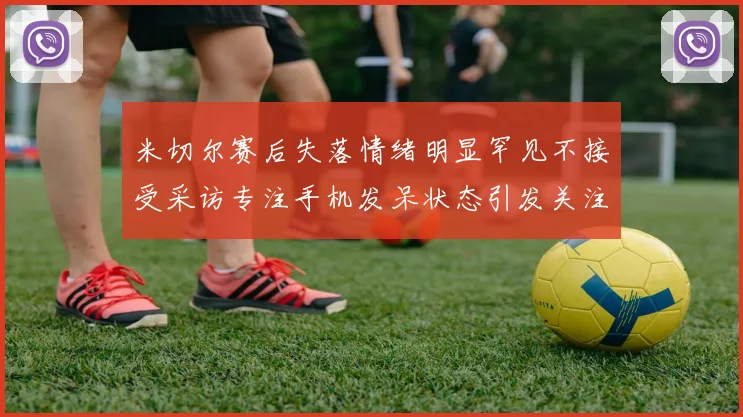 米切尔赛后失落情绪明显罕见不接受采访专注手机发呆状态引发关注