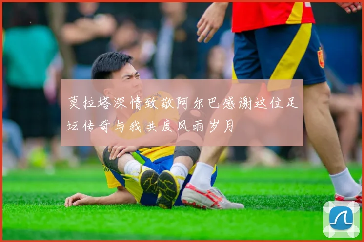 莫拉塔深情致敬阿尔巴感谢这位足坛传奇与我共度风雨岁月