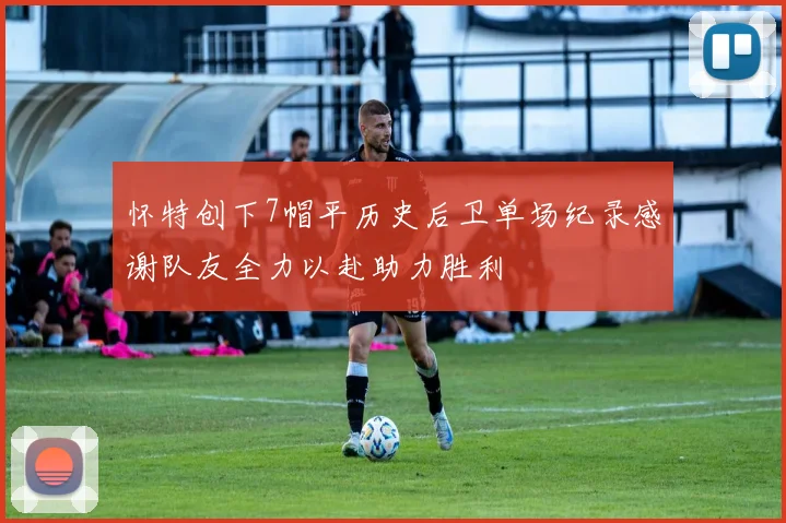 怀特创下7帽平历史后卫单场纪录感谢队友全力以赴助力胜利