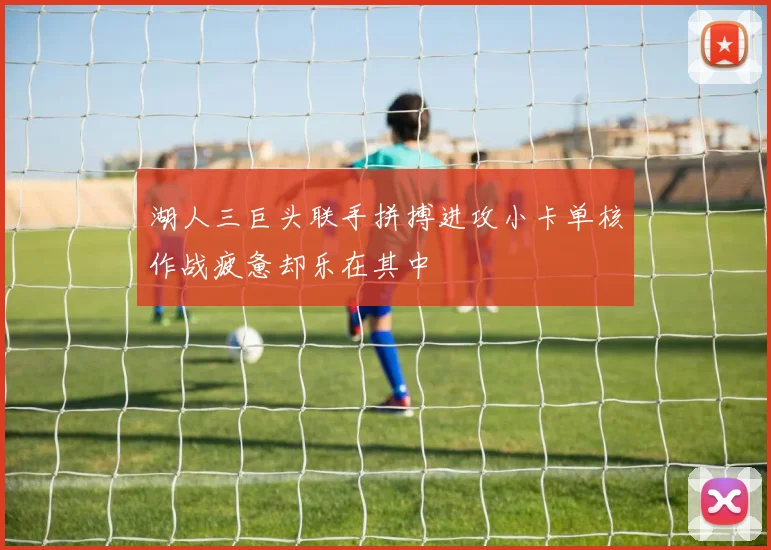 湖人三巨头联手拼搏进攻小卡单核作战疲惫却乐在其中