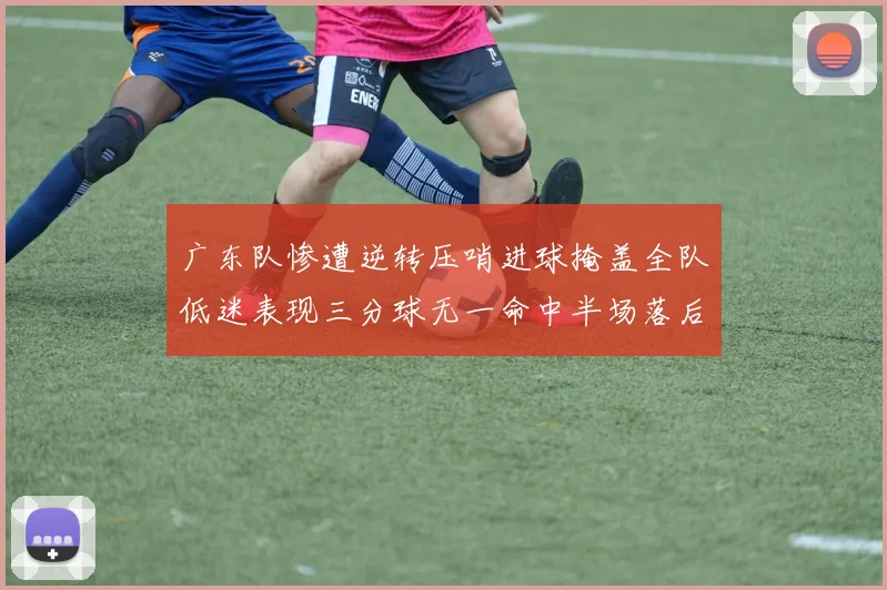 广东队惨遭逆转压哨进球掩盖全队低迷表现三分球无一命中半场落后26分