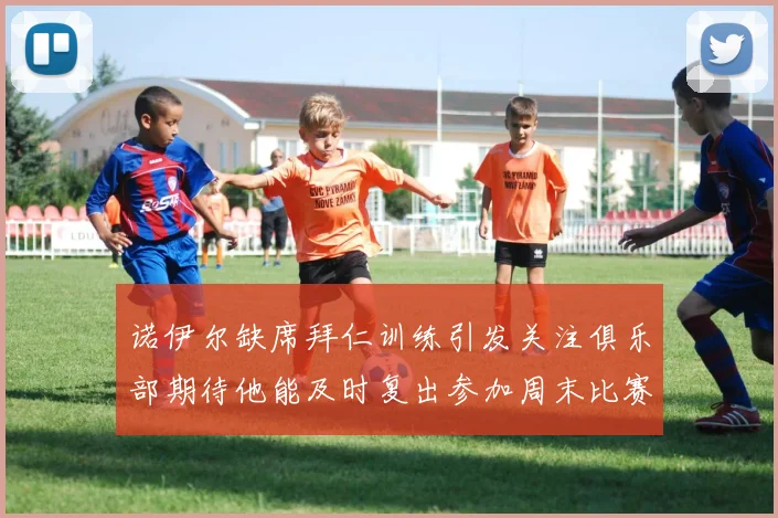 诺伊尔缺席拜仁训练引发关注俱乐部期待他能及时复出参加周末比赛