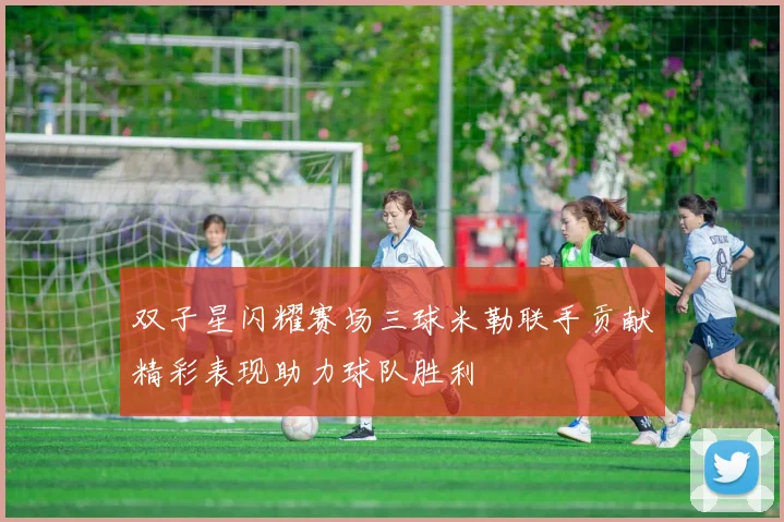 双子星闪耀赛场三球米勒联手贡献精彩表现助力球队胜利