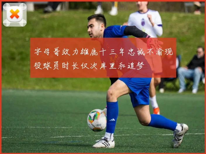 字母哥效力雄鹿十三年忠诚不渝现役球员时长仅次库里和追梦