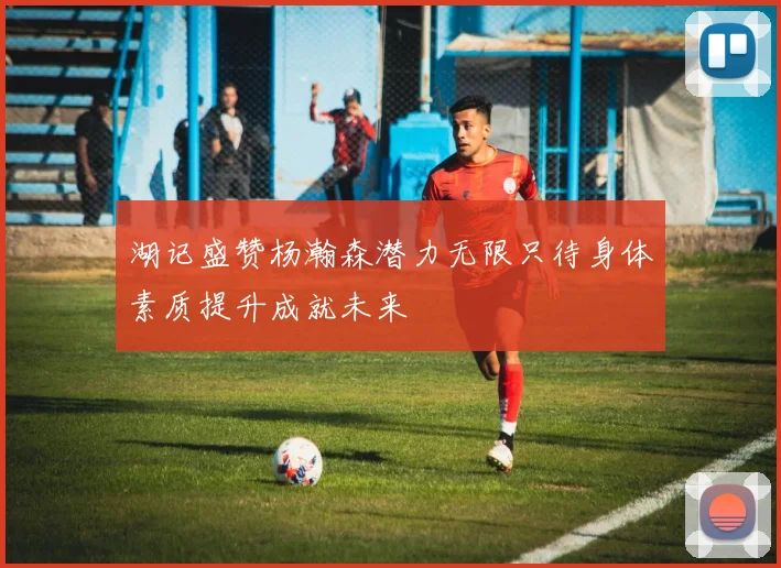 湖记盛赞杨瀚森潜力无限只待身体素质提升成就未来