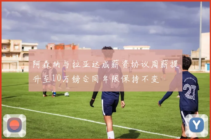 阿森纳与拉亚达成薪资协议周薪提升至10万镑合同年限保持不变