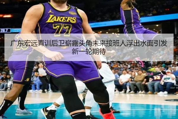 广东宏远青训后卫崭露头角未来接班人浮出水面引发新一轮期待（Leyu）